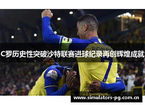C罗历史性突破沙特联赛进球纪录再创辉煌成就 C罗历史性突破沙特联赛进球纪录再创辉煌成就