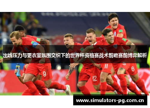 出线压力与更衣室氛围交织下的世界杯资格赛战术前瞻赛前博弈解析