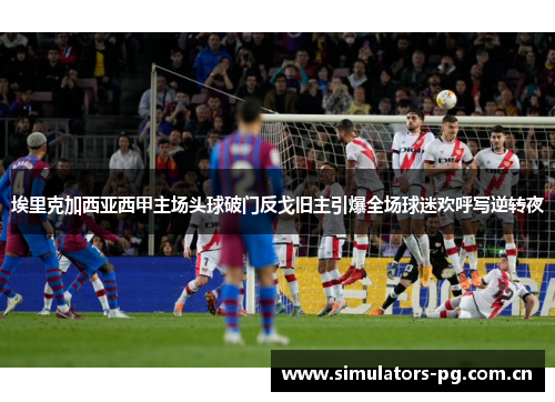 埃里克加西亚西甲主场头球破门反戈旧主引爆全场球迷欢呼写逆转夜